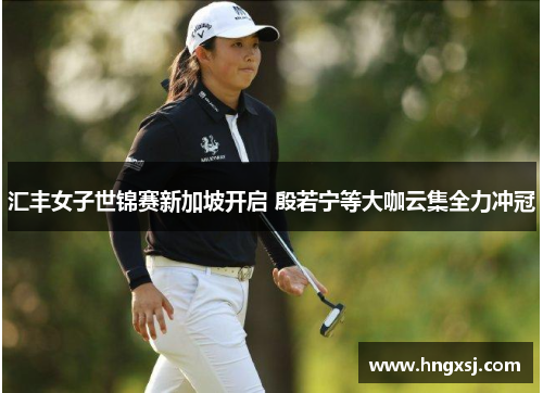 汇丰女子世锦赛新加坡开启 殷若宁等大咖云集全力冲冠